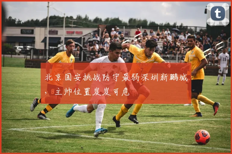 北京国安挑战防守最弱深圳新鹏城，主帅位置岌岌可危
