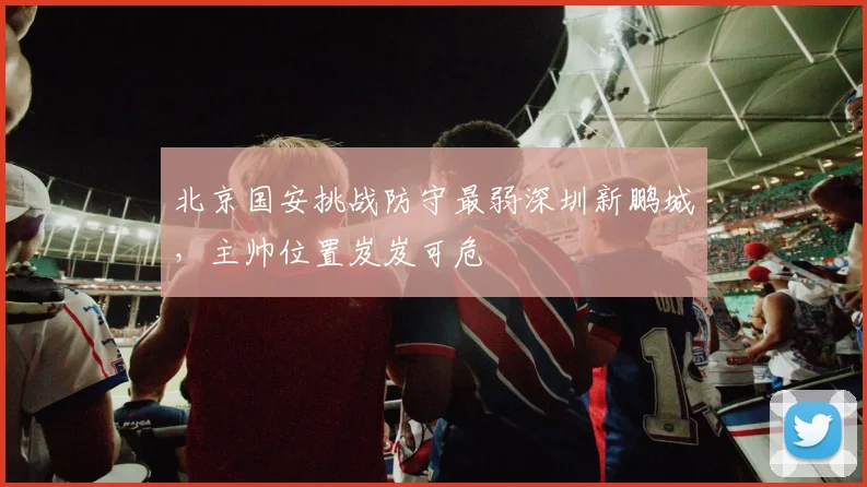 北京国安挑战防守最弱深圳新鹏城，主帅位置岌岌可危