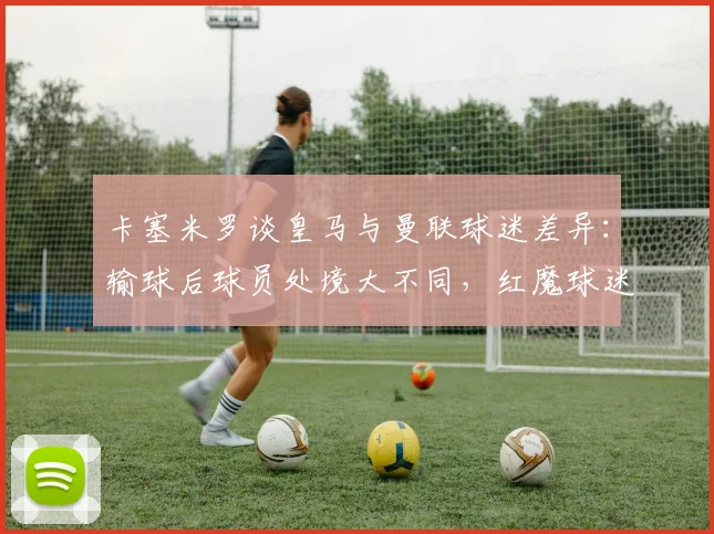 卡塞米罗谈皇马与曼联球迷差异：输球后球员处境大不同，红魔球迷始终力挺