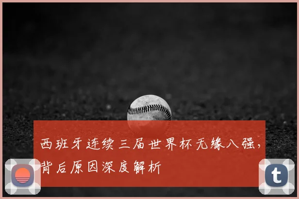 西班牙连续三届世界杯无缘八强,背后原因深度解析