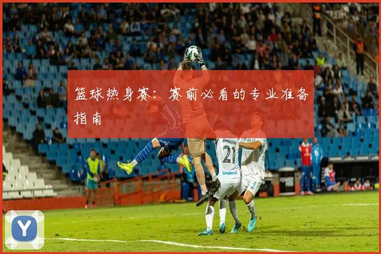 篮球热身赛：赛前必看的专业准备指南