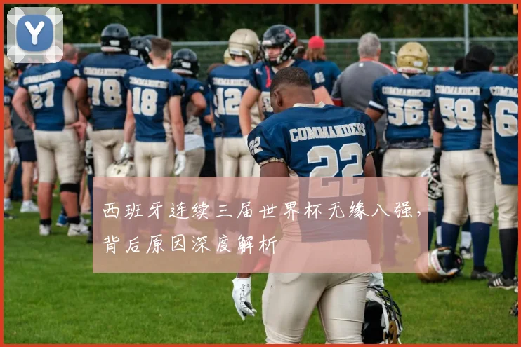 西班牙连续三届世界杯无缘八强,背后原因深度解析