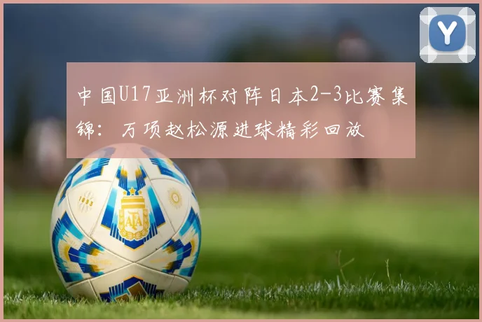 中国U17亚洲杯对阵日本2-3比赛集锦：万项赵松源进球精彩回放