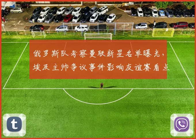 俄罗斯队考察曼联新星名单曝光，埃及主帅争议事件影响友谊赛看点，直播时间引关注