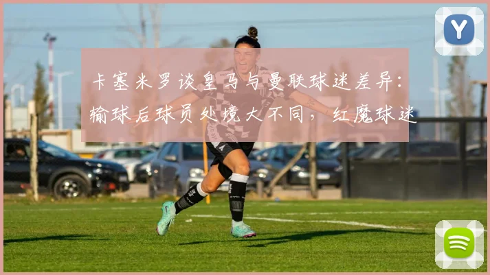 卡塞米罗谈皇马与曼联球迷差异：输球后球员处境大不同，红魔球迷始终力挺