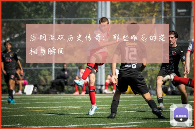 法网混双历史传奇：那些难忘的搭档与瞬间