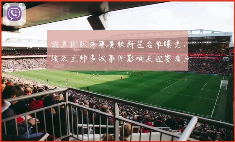 俄罗斯队考察曼联新星名单曝光，埃及主帅争议事件影响友谊赛看点，直播时间引关注