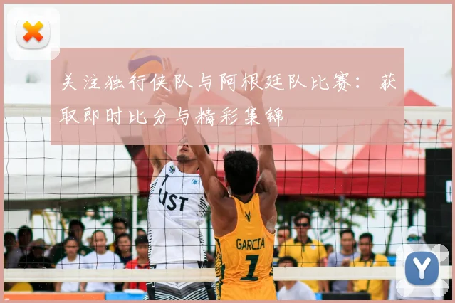 关注独行侠队与阿根廷队比赛：获取即时比分与精彩集锦